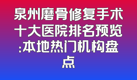 泉州磨骨修复手术十大医院排名预览：本地热门机构盘点