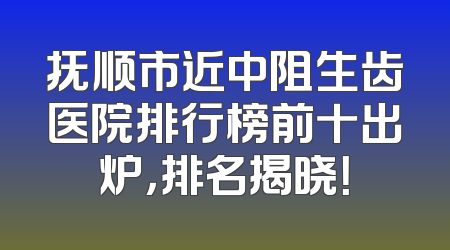 抚顺市近中阻生齿医院排行榜前十出炉，排名揭晓！