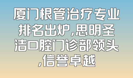 厦门根管治疗专业排名出炉，思明圣洁口腔门诊部领头，信誉卓越