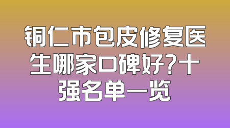 铜仁市包皮修复医生哪家口碑好？十强名单一览