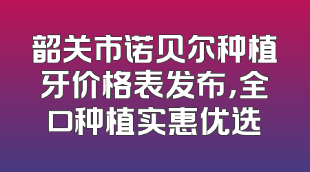 韶关市诺贝尔种植牙价格表发布，全口种植实惠优选
