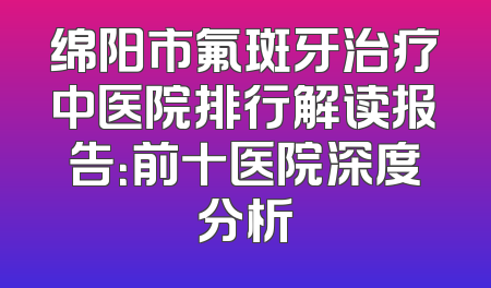 绵阳市氟斑牙治疗中医院排行解读报告：前十医院深度分析