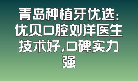 青岛种植牙优选：优贝口腔刘洋医生技术好，口碑实力强