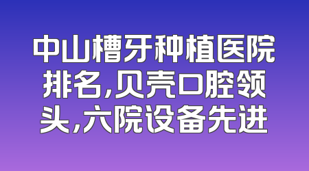 中山槽牙种植医院排名，贝壳口腔领头，六院设备先进