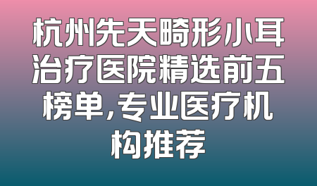 杭州先天畸形小耳治疗医院精选前五榜单，专业医疗机构推荐