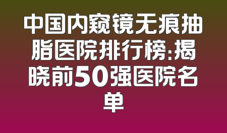 中国内窥镜无痕抽脂医院排行榜：揭晓前50强医院名单