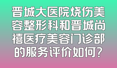 晋城大医院烧伤美容整形科和晋城尚禧医疗美容门诊部的服务评价如何？