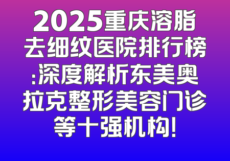 2025重庆溶脂去细纹医院排行榜：深度解析东美奥拉克整形美容门诊等十强机构！