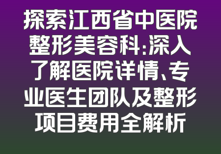探索江西省中医院整形美容科：深入了解医院详情、专业医生团队及整形项目费用全解析