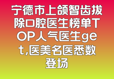 宁德市上颌智齿拔除口腔医生榜单TOP人气医生get，医美名医悉数登场
