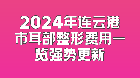 2024年连云港市耳部整形费用一览强势更新