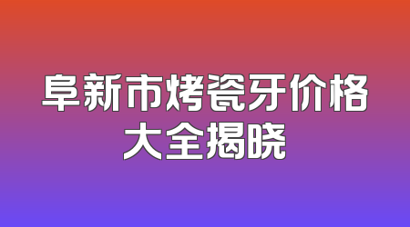 阜新市烤瓷牙价格大全揭晓