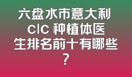 六盘水市意大利 clc 种植体医生排名前十有哪些？