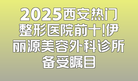 2025西安热门整形医院前十！伊丽源美容外科诊所备受瞩目