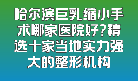 哈尔滨巨乳缩小手术哪家医院好？精选十家当地实力强大的整形机构