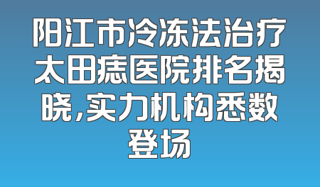 阳江市冷冻法治疗太田痣医院排名揭晓，实力机构悉数登场