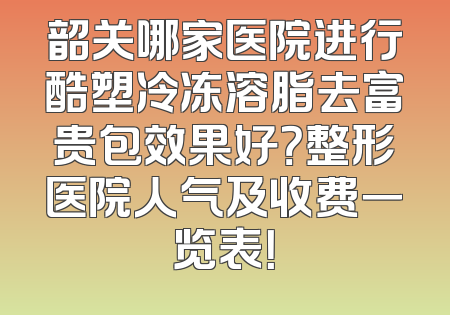 韶关哪家医院进行酷塑冷冻溶脂去富贵包效果好？整形医院人气及收费一览表！