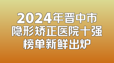 2024年晋中市隐形矫正医院十强榜单新鲜出炉