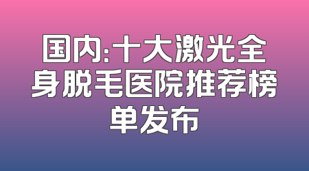 国内：十大激光全身脱毛医院推荐榜单发布