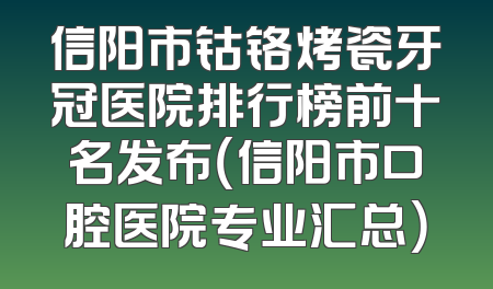 信阳市钴铬烤瓷牙冠医院排行榜前十名发布（信阳市口腔医院专业汇总）