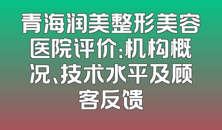 青海润美整形美容医院评价：机构概况、技术水平及顾客反馈