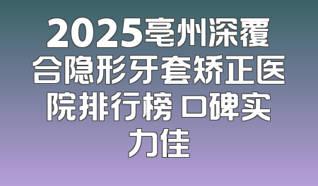 2025亳州深覆合隐形牙套矫正医院排行榜 口碑实力佳