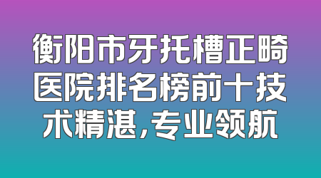 衡阳市牙托槽正畸医院排名榜前十技术精湛，专业领航