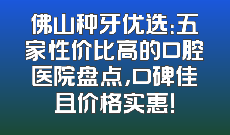 佛山种牙优选：五家性价比高的口腔医院盘点，口碑佳且价格实惠！