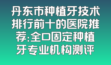 丹东市种植牙技术排行前十的医院推荐：全口固定种植牙专业机构测评