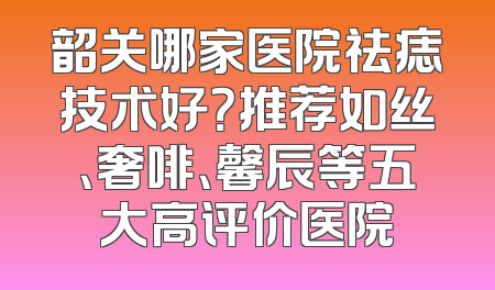韶关哪家医院祛痣技术好？推荐如丝、奢啡、馨辰等五大高评价医院