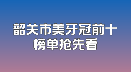 韶关市美牙冠前十榜单抢先看