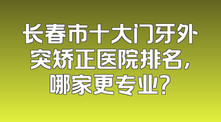 长春市十大门牙外突矫正医院排名，哪家更专业？
