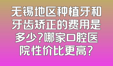 无锡地区种植牙和牙齿矫正的费用是多少？哪家口腔医院性价比更高？