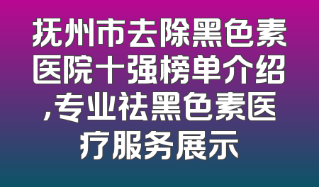 抚州市去除黑色素医院十强榜单介绍，专业祛黑色素医疗服务展示