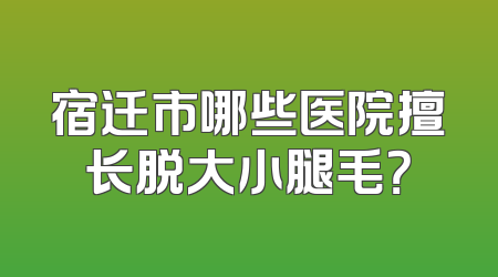 宿迁市哪些医院擅长脱大小腿毛？