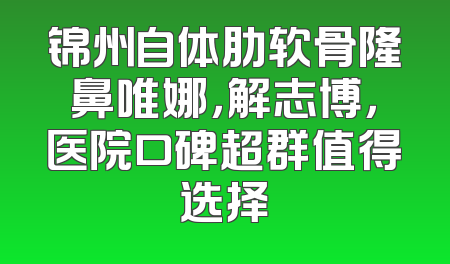 锦州自体肋软骨隆鼻唯娜，解志博，医院口碑超群值得选择