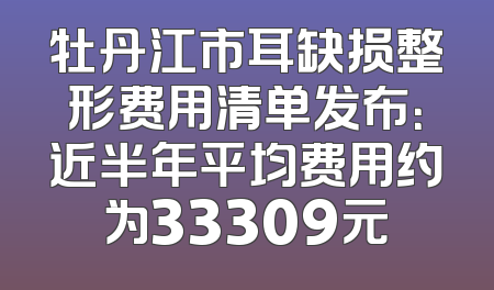 牡丹江市耳缺损整形费用清单发布：近半年平均费用约为33309元