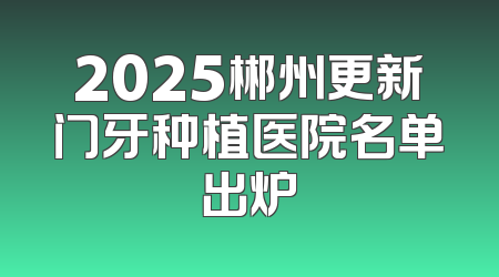 2025郴州更新门牙种植医院名单出炉