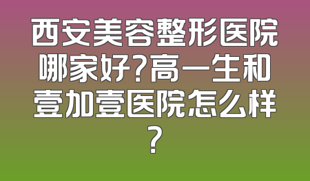 西安美容整形医院哪家好？高一生和壹加壹医院怎么样？