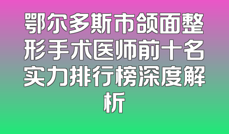 鄂尔多斯市颌面整形手术医师前十名实力排行榜深度解析
