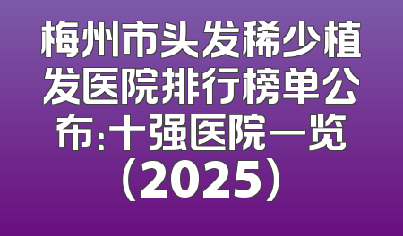梅州市头发稀少植发医院排行榜单公布：十强医院一览（2025）