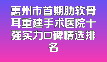 惠州市首期肋软骨耳重建手术医院十强实力口碑精选排名