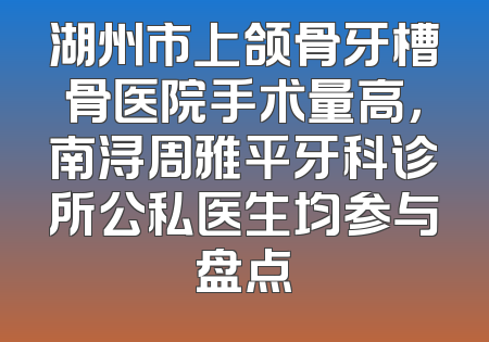 湖州市上颌骨牙槽骨医院手术量高，南浔周雅平牙科诊所公私医生均参与盘点