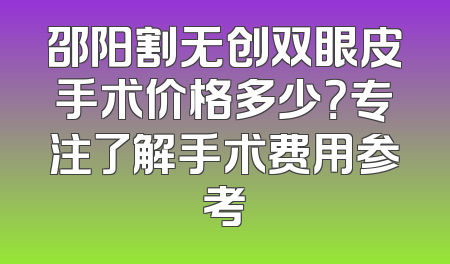 邵阳割无创双眼皮手术价格多少？专注了解手术费用参考