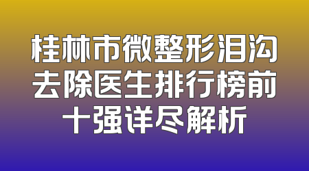 桂林市微整形泪沟去除医生排行榜前十强详尽解析