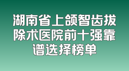 湖南省上颌智齿拔除术医院前十强靠谱选择榜单