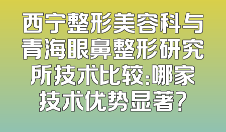 西宁整形美容科与青海眼鼻整形研究所技术比较：哪家技术优势显著？