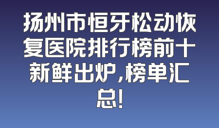 扬州市恒牙松动恢复医院排行榜前十新鲜出炉，榜单汇总！