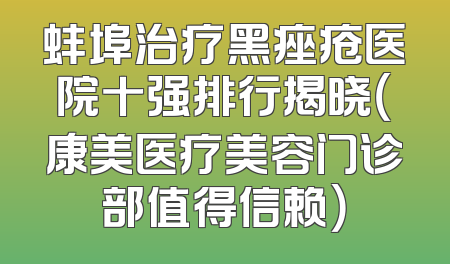 蚌埠治疗黑痤疮医院十强排行揭晓（康美医疗美容门诊部值得信赖）