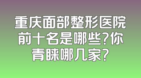 重庆面部整形医院前十名是哪些？你青睐哪几家？